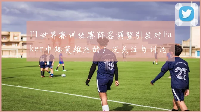 T1世界赛训练赛阵容调整引发对Faker中路英雄池的广泛关注与讨论