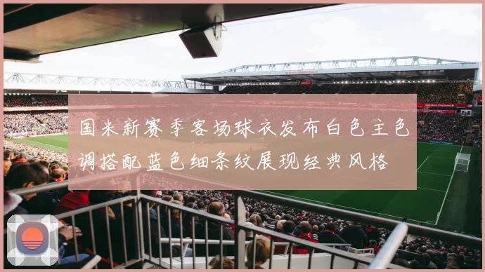 国米新赛季客场球衣发布白色主色调搭配蓝色细条纹展现经典风格