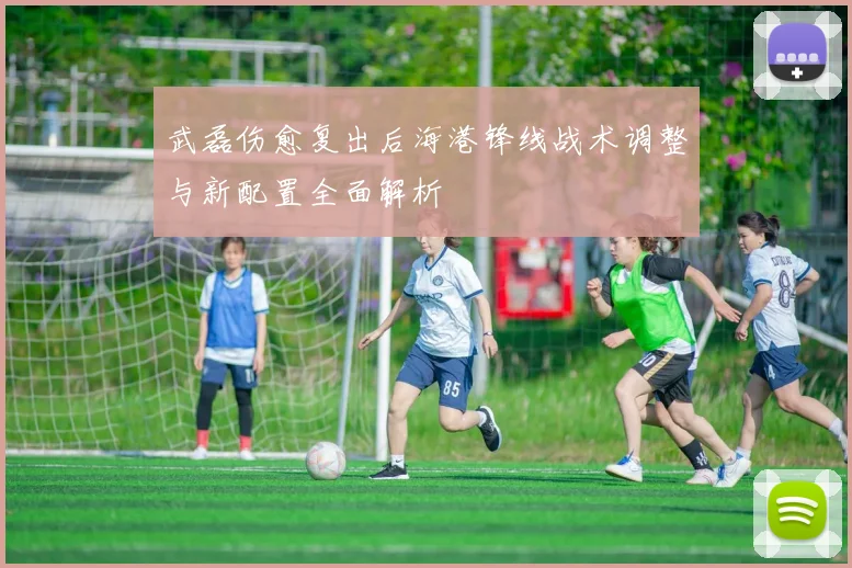 武磊伤愈复出后海港锋线战术调整与新配置全面解析