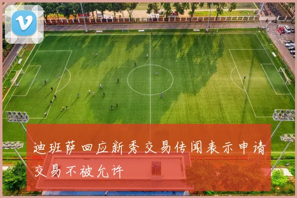 迪班萨回应新秀交易传闻表示申请交易不被允许
