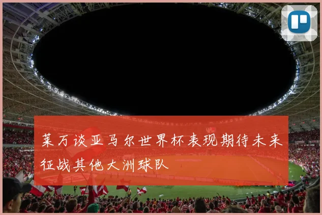 莱万谈亚马尔世界杯表现期待未来征战其他大洲球队