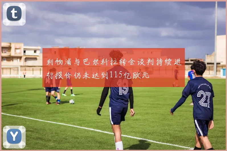 利物浦与巴尔科拉转会谈判持续进行报价仍未达到115亿欧元