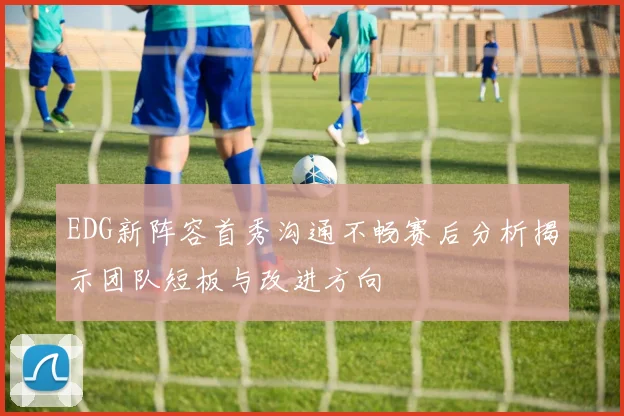 EDG新阵容首秀沟通不畅赛后分析揭示团队短板与改进方向