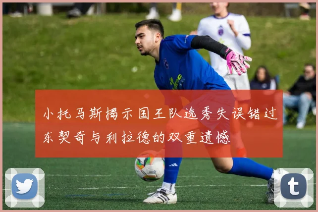 小托马斯揭示国王队选秀失误错过东契奇与利拉德的双重遗憾