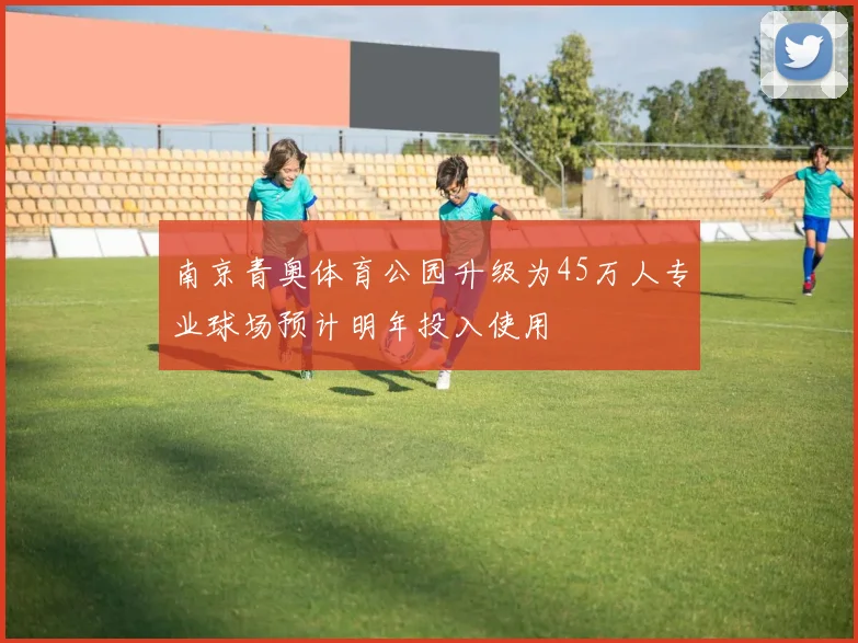 南京青奥体育公园升级为45万人专业球场预计明年投入使用