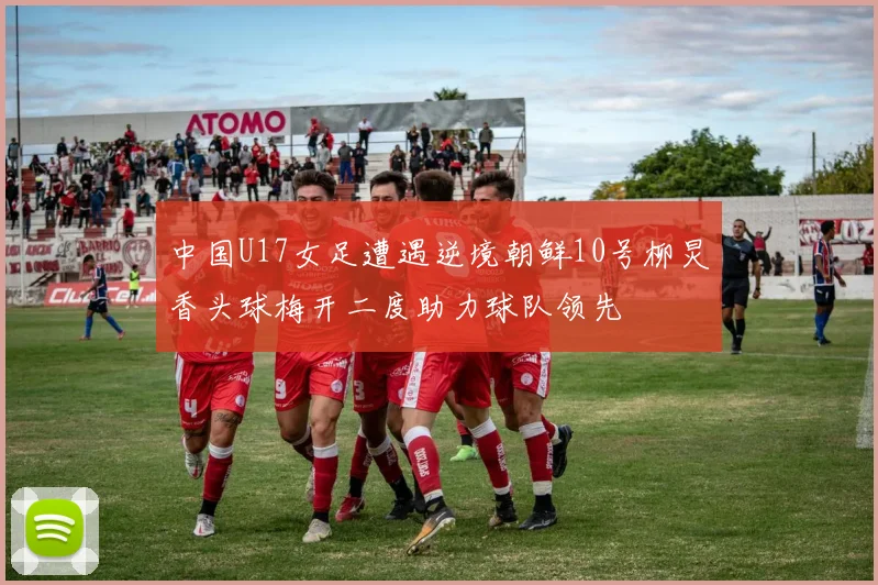 中国U17女足遭遇逆境朝鲜10号柳炅香头球梅开二度助力球队领先