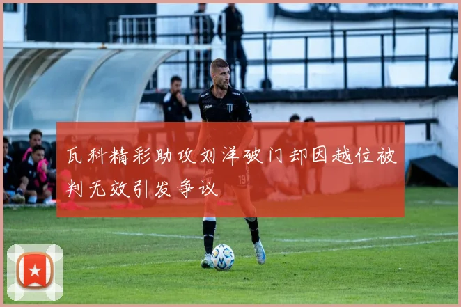 瓦科精彩助攻刘洋破门却因越位被判无效引发争议