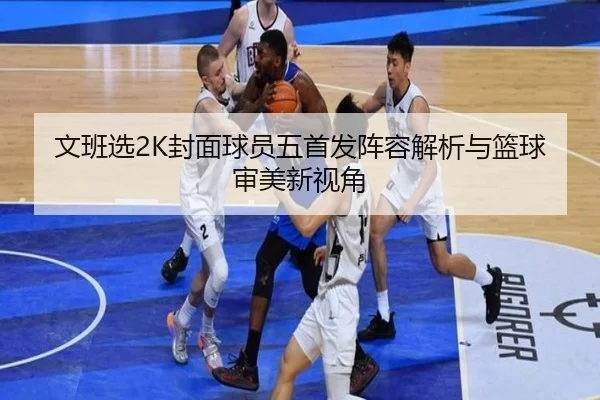 文班选2K封面球员五首发阵容解析与篮球审美新视角